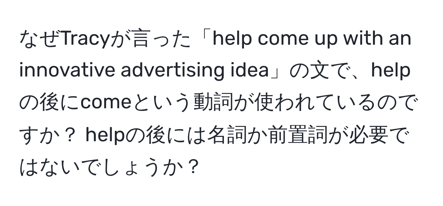 なぜTracyが言った「help come up with an innovative advertising idea」の文で、helpの後にcomeという動詞が使われているのですか？ helpの後には名詞か前置詞が必要ではないでしょうか？