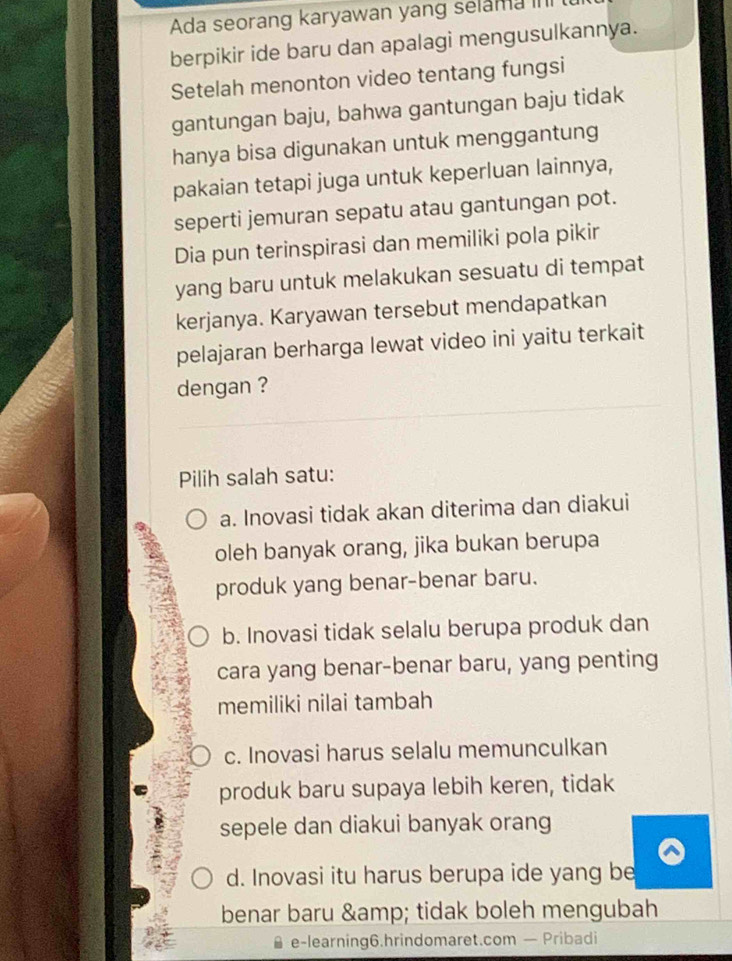 Ada seorang karyawan yang selama 
berpikir ide baru dan apalagi mengusulkannya.
Setelah menonton video tentang fungsi
gantungan baju, bahwa gantungan baju tidak
hanya bisa digunakan untuk menggantung
pakaian tetapi juga untuk keperluan lainnya,
seperti jemuran sepatu atau gantungan pot.
Dia pun terinspirasi dan memiliki pola pikir
yang baru untuk melakukan sesuatu di tempat
kerjanya. Karyawan tersebut mendapatkan
pelajaran berharga lewat video ini yaitu terkait
dengan ?
Pilih salah satu:
a. Inovasi tidak akan diterima dan diakui
oleh banyak orang, jika bukan berupa
produk yang benar-benar baru.
b. Inovasi tidak selalu berupa produk dan
cara yang benar-benar baru, yang penting
memiliki nilai tambah
c. Inovasi harus selalu memunculkan
produk baru supaya lebih keren, tidak
sepele dan diakui banyak orang
d. Inovasi itu harus berupa ide yang be
benar baru & tidak boleh mengubah
e-learning6.hrindomaret.com — Pribadi