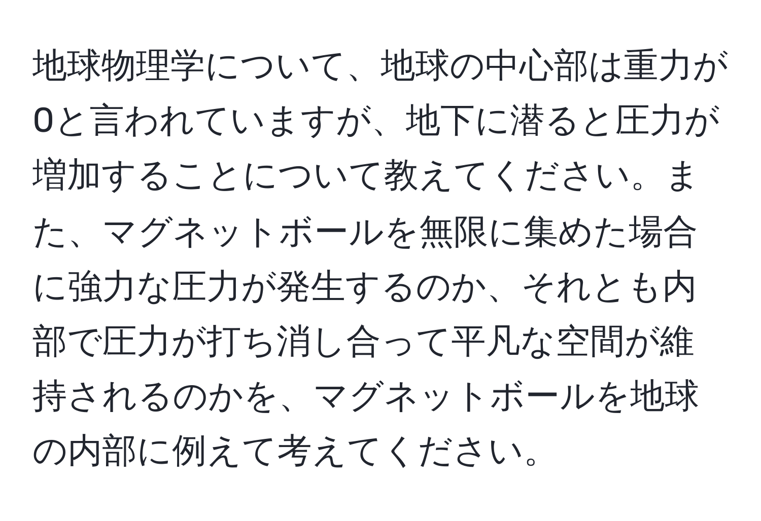 地球物理学について、地球の中心部は重力が0と言われていますが、地下に潜ると圧力が増加することについて教えてください。また、マグネットボールを無限に集めた場合に強力な圧力が発生するのか、それとも内部で圧力が打ち消し合って平凡な空間が維持されるのかを、マグネットボールを地球の内部に例えて考えてください。