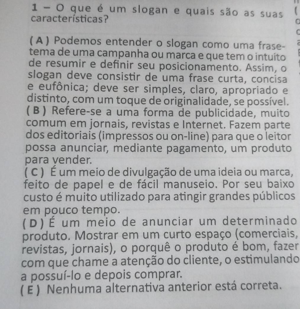 que é um slogan e quais são as suas 
características?
C
( A ) Podemos entender o slogan como uma frase-
tema de uma campanha ou marca e que tem o intuito
de resumir e definir seu posicionamento. Assim, o
slogan deve consistir de uma frase curta, concisa
e eufônica; deve ser simples, claro, apropriado e
distinto, com um toque de originalidade, se possível.
(B) Refere-se a uma forma de publicidade, muito
comum em jornais, revistas e Internet. Fazem parte
dos editoriais (impressos ou on-line) para que o leitor
possa anunciar, mediante pagamento, um produto
para vender.
( C ) É um meio de divulgação de uma ideia ou marca,
feito de papel e de fácil manuseio. Por seu baixo
custo é muito utilizado para atingir grandes públicos
em pouco tempo.
(D) É um meio de anunciar um determinado
produto. Mostrar em um curto espaço (comerciais,
revistas, jornais), o porquê o produto é bom, fazer
com que chame a atenção do cliente, o estimulando
a possuí-lo e depois comprar.
( E ) Nenhuma alternativa anterior está correta.