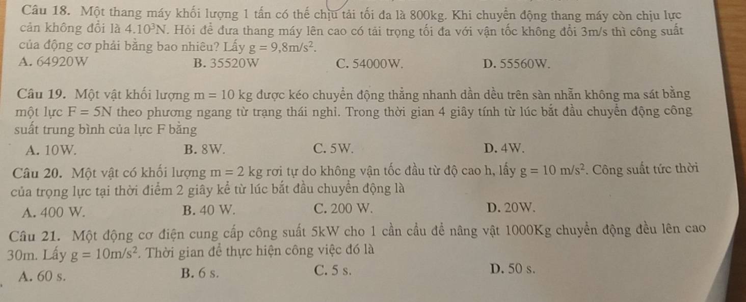 Một thang máy khối lượng 1 tấn có thế chịu tải tối đa là 800kg. Khi chuyển động thang máy còn chịu lực
cản không đổi là 4.10^3N T. Hỏi để đưa thang máy lên cao có tải trọng tối đa với vận tốc không đổi 3m/s thì công suất
của động cơ phải bằng bao nhiêu? Lấy g=9,8m/s^2.
A. 64920W B. 35520W C. 54000W. D. 55560W.
Câu 19. Một vật khối lượng m=10kg được kéo chuyển động thẳng nhanh dần dều trên sàn nhẫn không ma sát bằng
một lực F=5N theo phương ngang từ trạng thái nghi. Trong thời gian 4 giây tính từ lúc bắt đầu chuyển động công
suất trung bình của lực F bằng
A. 10W. B. 8W. C. 5W. D. 4W.
Câu 20. Một vật có khối lượng m=2kg rơi tự do không vận tốc đầu từ độ cao h, lấy g=10m/s^2. Công suất tức thời
của trọng lực tại thời điểm 2 giây kể từ lúc bắt đầu chuyển động là
A. 400 W. B. 40 W. C. 200 W. D. 20W.
Câu 21. Một động cơ điện cung cấp công suất 5kW cho 1 cần cầu để nâng vật 1000Kg chuyển động đều lên cao
30m. Lấy g=10m/s^2. Thời gian để thực hiện công việc đó là
A. 60 s. B. 6 s. C. 5 s.
D. 50 s.