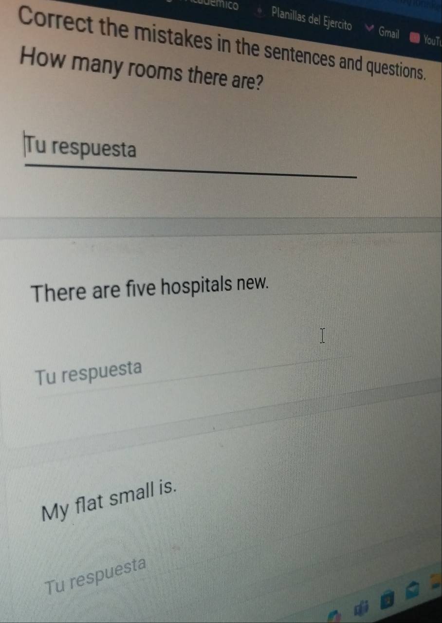 uemico 
oneao 
Planillas del Ejercito 
Gmail YouTi 
Correct the mistakes in the sentences and questions. 
How many rooms there are? 
Tu respuesta 
There are five hospitals new. 
Tu respuesta 
My flat small is. 
Tu respuesta