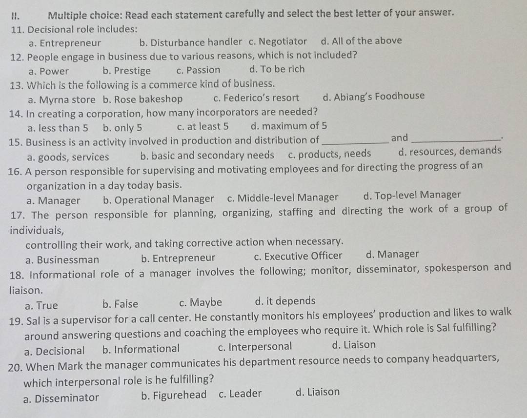 Read each statement carefully and select the best letter of your answer.
11. Decisional role includes:
a. Entrepreneur b. Disturbance handler c. Negotiator d. All of the above
12. People engage in business due to various reasons, which is not included?
a. Power b. Prestige c. Passion d. To be rich
13. Which is the following is a commerce kind of business.
a. Myrna store b. Rose bakeshop c. Federico’s resort d. Abiang’s Foodhouse
14. In creating a corporation, how many incorporators are needed?
a. less than 5 b. only 5 c. at least 5 d. maximum of 5
15. Business is an activity involved in production and distribution of_ and __.
a. goods, services b. basic and secondary needs c. products, needs d. resources, demands
16. A person responsible for supervising and motivating employees and for directing the progress of an
organization in a day today basis.
a. Manager b. Operational Manager c. Middle-level Manager d. Top-level Manager
17. The person responsible for planning, organizing, staffing and directing the work of a group of
individuals,
controlling their work, and taking corrective action when necessary.
a. Businessman b. Entrepreneur c. Executive Officer d. Manager
18. Informational role of a manager involves the following; monitor, disseminator, spokesperson and
liaison.
a. True b. False c. Maybe d. it depends
19. Sal is a supervisor for a call center. He constantly monitors his employees’ production and likes to walk
around answering questions and coaching the employees who require it. Which role is Sal fulfilling?
a. Decisional b. Informational c. Interpersonal d. Liaison
20. When Mark the manager communicates his department resource needs to company headquarters,
which interpersonal role is he fulfilling?
a. Disseminator b. Figurehead c. Leader d. Liaison