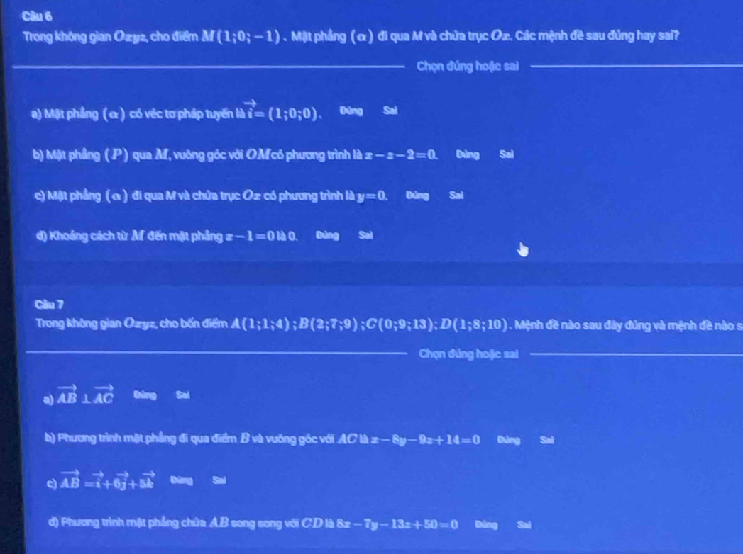 Trong không gian Ozyz, cho điểm M(1;0;-1). Mặt phẳng (α ) đi qua M và chứa trục Oæ. Các mệnh đề sau đúng hay sai?
_Chọn đúng hoặc sai_
a) Mặt phầng (α ) có véc tơ pháp tuyến là vector i=(1;0;0). a Dùng Sai
b) Mặt phầng ( P) qua M, vuỡng góc với OMcô phương trình là x-x-2=0. Đúng Sai
c) Mặt phầng (α ) đi qua M và chứa trục Oæ có phương trình là y=0. Đùng Sai
d) Khoảng cách từ M đến mặt phầng : a -1=0tha Bảng Sal
Câu 7
Trong không gian Ozyz, cho bốn điểm A(1;1;4); B(2;7;9); C(0;9;13); D(1;8;10). Mệnh đề nào sau đây đúng và mệnh đề nào s
_
Chọn đúng hoặc sai_
a) vector AB⊥ vector AC Dúng Sal
b) Phương trình mật phầng đi qua điểm B và vuỡng góc với AC là x-8y-9z+14=0 Đúng Sai
c) vector AB=vector i+6vector j+5vector k Bāng Sal
d) Phương trình mật phẳng chứa A.B song song với CDB8x-7y-13x+50=0 Đùng Sai