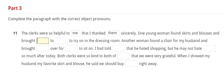 Complete the paragraph with the correct object pronouns. 
11 The clerks were so helpful to me that I thanked them sincerely. One young woman found skirts and blouses and 
brought □ to □ to try on in the dressing room. Another woman found a chair for my husband and 
brought □ over for □ to sit on. I had told □ that he hated shopping, but he may not hate □
so much after today. Both clerks were so kind to both of □ that we were very grateful. When I showed my 
husband my favorite skirt and blouse, he said we should buy □ right away.