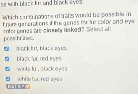 se with black fur and black eyes.
Which combinations of traits would be possible in
future generations if the genes for fur color and eye
color genes are closely linked? Select all
possibilities.
black fur, black eyes
black fur, red eyes
white fur, black eyes
I white fur, red eyes
RETRY