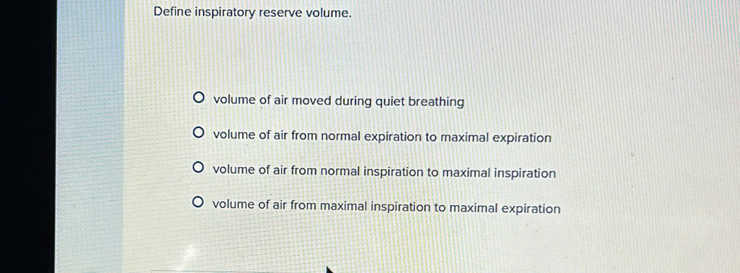 Define inspiratory reserve volume.
volume of air moved during quiet breathing
volume of air from normal expiration to maximal expiration
volume of air from normal inspiration to maximal inspiration
volume of air from maximal inspiration to maximal expiration