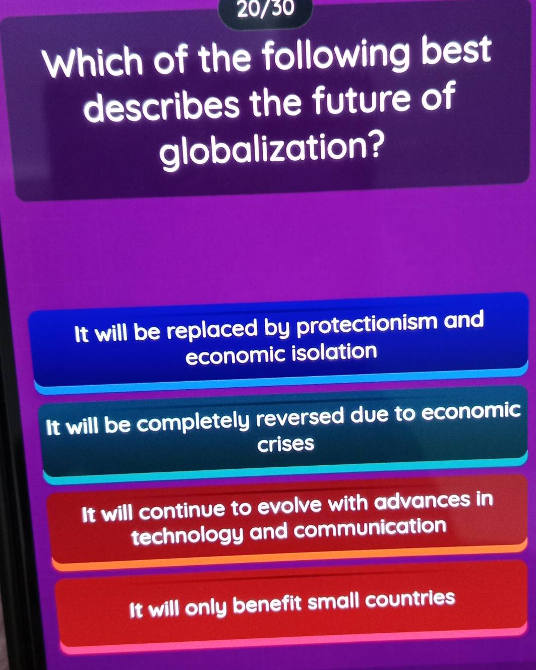 20/30
Which of the following best
describes the future of
globalization?
It will be replaced by protectionism and
economic isolation
It will be completely reversed due to economic
crises
It will continue to evolve with advances in
technology and communication
It will only benefit small countries