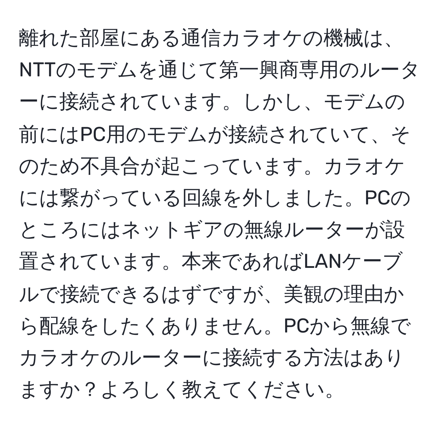 離れた部屋にある通信カラオケの機械は、NTTのモデムを通じて第一興商専用のルーターに接続されています。しかし、モデムの前にはPC用のモデムが接続されていて、そのため不具合が起こっています。カラオケには繋がっている回線を外しました。PCのところにはネットギアの無線ルーターが設置されています。本来であればLANケーブルで接続できるはずですが、美観の理由から配線をしたくありません。PCから無線でカラオケのルーターに接続する方法はありますか？よろしく教えてください。