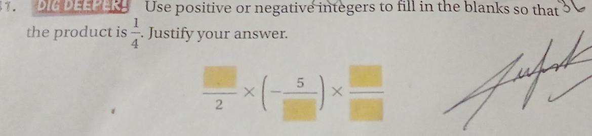 DIG DEEPER Use positive or negative integers to fill in the blanks so that 
the product is  1/4 . Justify your answer.
 □ /2 * (- 5/□  )*  □ /□  