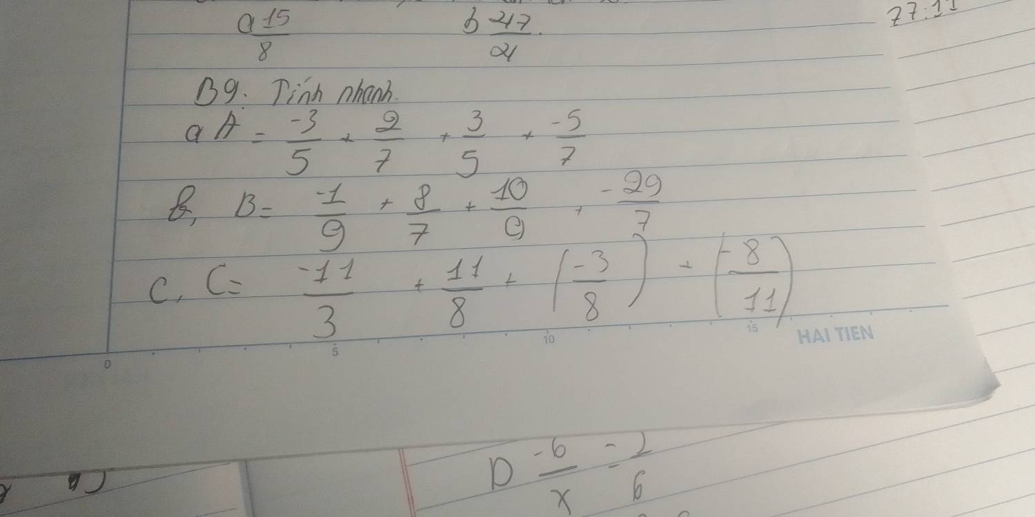  a15/8 
 47/21 
77:11 
B9. Tinh nhanh.
aA= (-3)/5 + 2/7 + 3/5 + (-5)/7 
B. B= (-1)/9 + 8/7 + 10/9 ,  (-29)/7 
C. C= (-11)/3 + 11/8 +( (-3)/8 )+( (-8)/11 )
2  (-6)/x = 1/6 