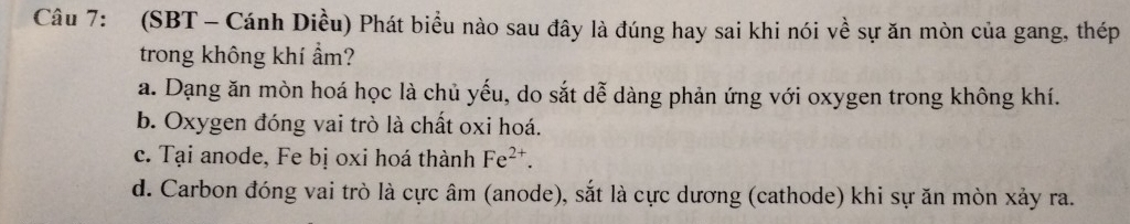 (SBT - Cánh Diều) Phát biểu nào sau đây là đúng hay sai khi nói về sự ăn mòn của gang, thép
trong không khí ẩm?
a. Dạng ăn mòn hoá học là chủ yếu, do sắt dễ dàng phản ứng với oxygen trong không khí.
b. Oxygen đóng vai trò là chất oxi hoá.
c. Tại anode, Fe bị oxi hoá thành Fe^(2+).
d. Carbon đóng vai trò là cực âm (anode), sắt là cực dương (cathode) khi sự ăn mòn xảy ra.