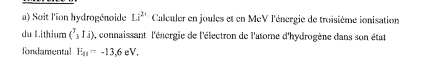 Soit l'ion hydrogénoide Li^2 Calculer en joules et en McV l'énergie de troisième ionisation 
du L.ithium (^3_31_4) a, connaissant l'énergie de l'électron de l'atome d'hydrogène dans son état 
fondamental E_41=-13,6eV.