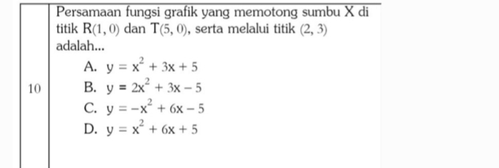 Persamaan fungsi grafik yang memotong sumbu X di
titik R(1,0) dan T(5,0) , serta melalui titik (2,3)
adalah...
A. y=x^2+3x+5
10 B. y=2x^2+3x-5
C. y=-x^2+6x-5
D. y=x^2+6x+5