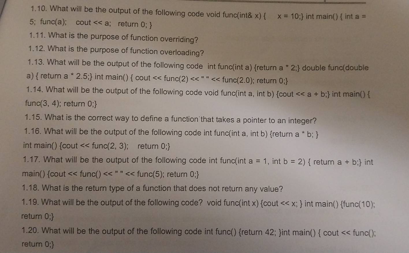 What will be the output of the following code void func(int& x)  x=10; int main() in of a=
5; func(a); cout <<a; return 0;
1.11. What is the purpose of function overriding? 
1.12. What is the purpose of function overloading? 
1.13. What will be the output of the following code int func(int a) return a*2; double func(double 
a)  return a^*2.5; int r main() cou <<func(2)<<''''<<func(2.0); return 0;
1.14. What will be the output of the following code void func(int a, int b)  cout<<a+b; int main()
func (3,4); return O;
1.15. What is the correct way to define a function that takes a pointer to an integer? 
1.16. What will be the output of the following code int func(int a, int b) return a*b;
int main()  cout <<func(2,3); return 0;
1.17. What will be the output of the following code int func(int a=1 , int b=2) return a+b; int 
main()  cout<<func()<<''''<<func(5); return 0;
1.18. What is the return type of a function that does not return any value? 
1.19. What will be the output of the following code? void func(int x) cout <<x; int main() func(10; 
return 0;
1.20. What will be the output of the following code int func() return 42; int main()  cout <<f unc(); 
return 0;