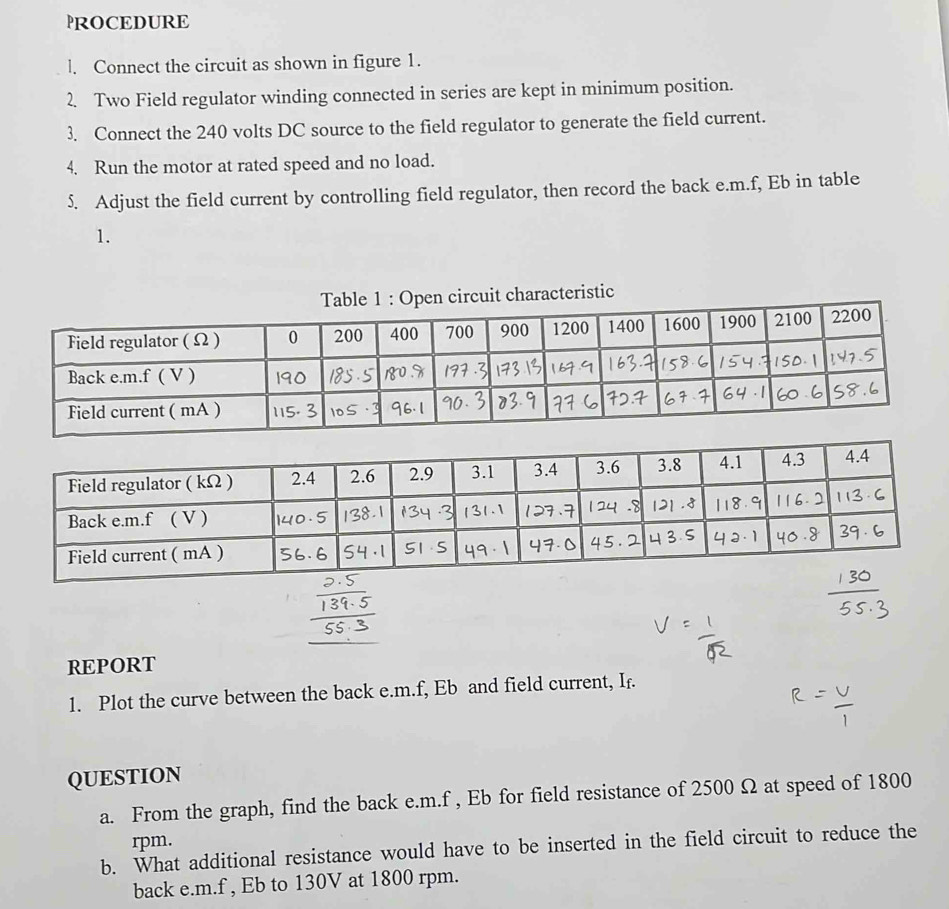 PROCEDURE 
l. Connect the circuit as shown in figure 1. 
2. Two Field regulator winding connected in series are kept in minimum position. 
3. Connect the 240 volts DC source to the field regulator to generate the field current. 
4. Run the motor at rated speed and no load. 
5. Adjust the field current by controlling field regulator, then record the back e. m.f, Eb in table 
1. 
aracteristic 
REPORT 
1. Plot the curve between the back e. m.f, Eb and field current, If. 
QUESTION 
a. From the graph, find the back e. m.f , Eb for field resistance of 2500 Ω at speed of 1800
rpm. 
b. What additional resistance would have to be inserted in the field circuit to reduce the 
back e. m.f , Eb to 130V at 1800 rpm.