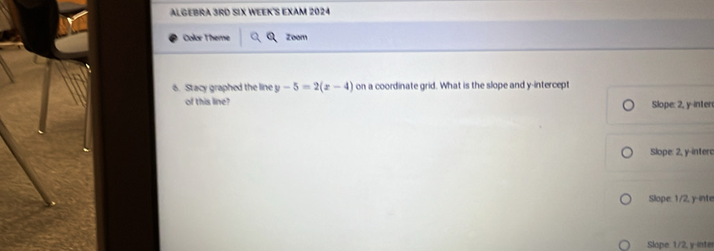 ALGEBRA 3RD SIX WEEK'S EXAM 2024
Color Theme Zoom
6. Stacy graphed the line y-5=2(x-4) on a coordinate grid. What is the slope and y-intercept
of this line? Slope: 2, y -inter
Slope: 2, y -interc
Slope: 1/2, y -inte
Slope. 1/2, y -inter