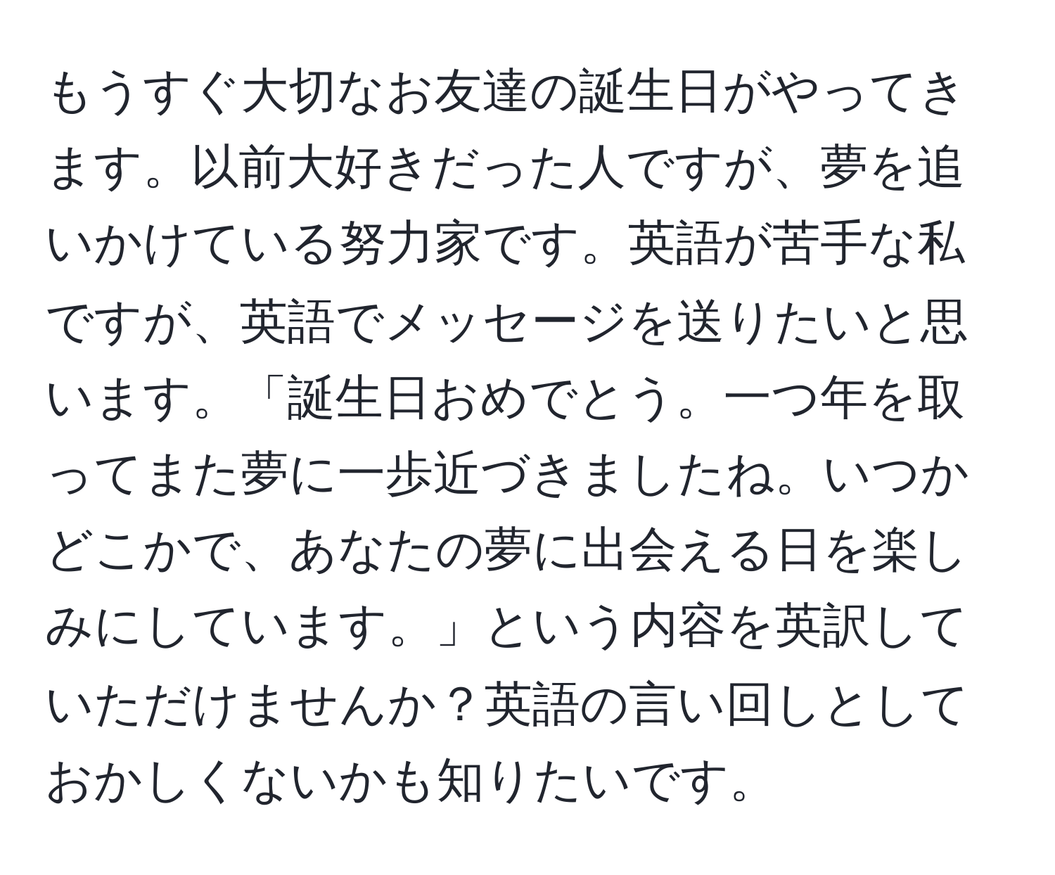 もうすぐ大切なお友達の誕生日がやってきます。以前大好きだった人ですが、夢を追いかけている努力家です。英語が苦手な私ですが、英語でメッセージを送りたいと思います。「誕生日おめでとう。一つ年を取ってまた夢に一歩近づきましたね。いつかどこかで、あなたの夢に出会える日を楽しみにしています。」という内容を英訳していただけませんか？英語の言い回しとしておかしくないかも知りたいです。