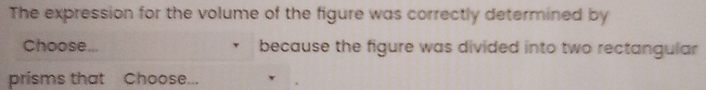 The expression for the volume of the figure was correctly determined by 
Choose... because the figure was divided into two rectangular 
prisms that Choose...