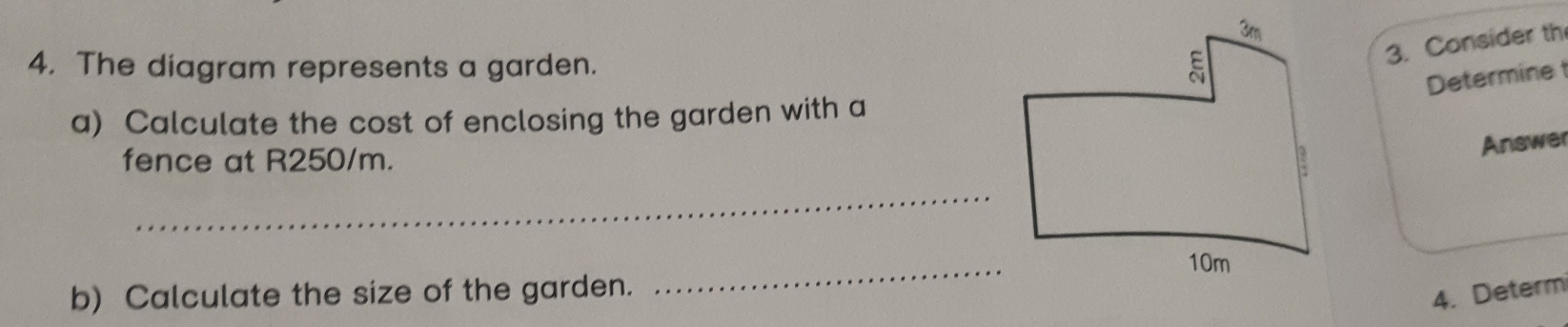 The diagram represents a garden. 
3. Consider th
Determine 
a) Calculate the cost of enclosing the garden with a
Answer
_
fence at R250/m. 
b) Calculate the size of the garden.
_
4. Determ