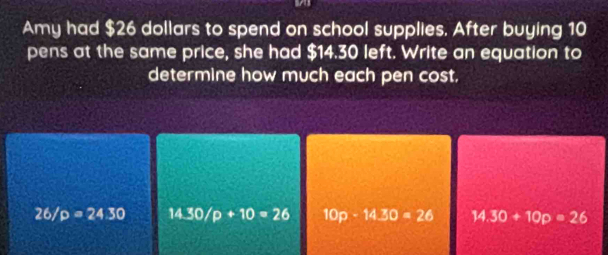 Amy had $26 dollars to spend on school supplies. After buying 10
pens at the same price, she had $14.30 left. Write an equation to
determine how much each pen cost.
26/p=24.30 14.30/p+10=26 10p-14.30=26 14.30+10p=26