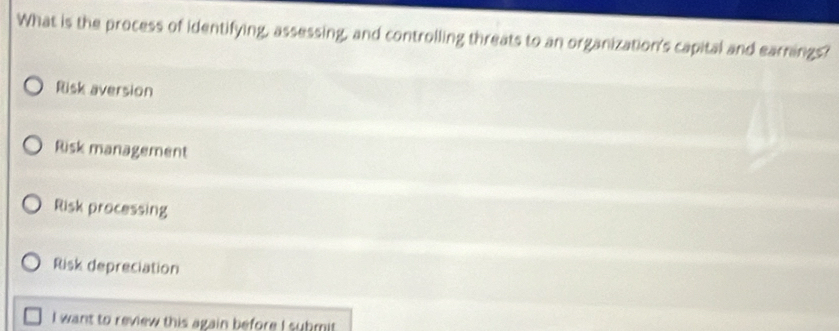 What is the process of identifying, assessing, and controlling threats to an organization's capital and earnings?
Risk aversion
Risk management
Risk processing
Risk depreciation
I want to review this again before I submit