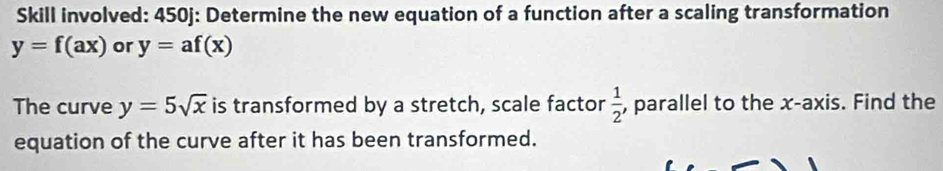 Skill involved: 450j: Determine the new equation of a function after a scaling transformation
y=f(ax) or y=af(x)
The curve y=5sqrt(x) is transformed by a stretch, scale factor  1/2  , parallel to the x-axis. Find the 
equation of the curve after it has been transformed.