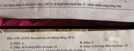 5
4: Cho hình chóp S. ABCD có đây ABCD là hình bình hành tâm O . Hình chiếu song song của
điểm O lên (SAD) theo phương của đường thẳng SB là:
A. Điểm / B. Điểm D
C. Điểm M là trung điểm của đoạn S4 D. Điểm N là trung điểm của đoạn SD
Sá hang thứ 9 của cắp số nhân là 1