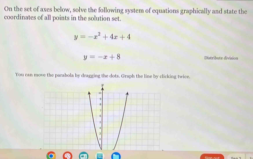 On the set of axes below, solve the following system of equations graphically and state the
coordinates of all points in the solution set.
y=-x^2+4x+4
y=-x+8 Distribute division
You can move the parabola by dragging the dots. Graph the line by clicking twice.
Sian out