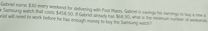 Gabriel earns $30 every weekend for delivering with Post Mates. Gabriel is savings his earnings to buy a new a 
w Samsung watch that costs $458.50. If Gabriel already has $68.50, what is the minimum number of weekends 
priel will need to work before he has enough money to buy the Samsung watch?