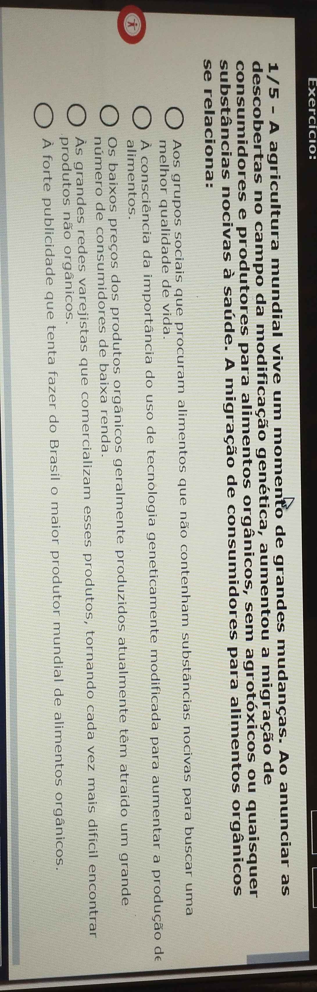 Exercício:
1/5 - A agricultura mundial vive um momento de grandes mudanças. Ao anunciar as
descobertas no campo da modificação genética, aumentou a migração de
consumidores e produtores para alimentos orgânicos, sem agrotóxicos ou quaisquer
substâncias nocivas à saúde. A migração de consumidores para alimentos orgânicos
se relaciona:
Aos grupos sociais que procuram alimentos que não contenham substâncias nocivas para buscar uma
melhor qualidade de vida.
À consciência da importância do uso de tecnologia geneticamente modificada para aumentar a produção de
alimentos.
Os baixos preços dos produtos orgânicos geralmente produzidos atualmente têm atraído um grande
número de consumidores de baixa renda.
Às grandes redes varejistas que comercializam esses produtos, tornando cada vez mais difícil encontrar
produtos não orgânicos.
À forte publicidade que tenta fazer do Brasil o maior produtor mundial de alimentos orgânicos.