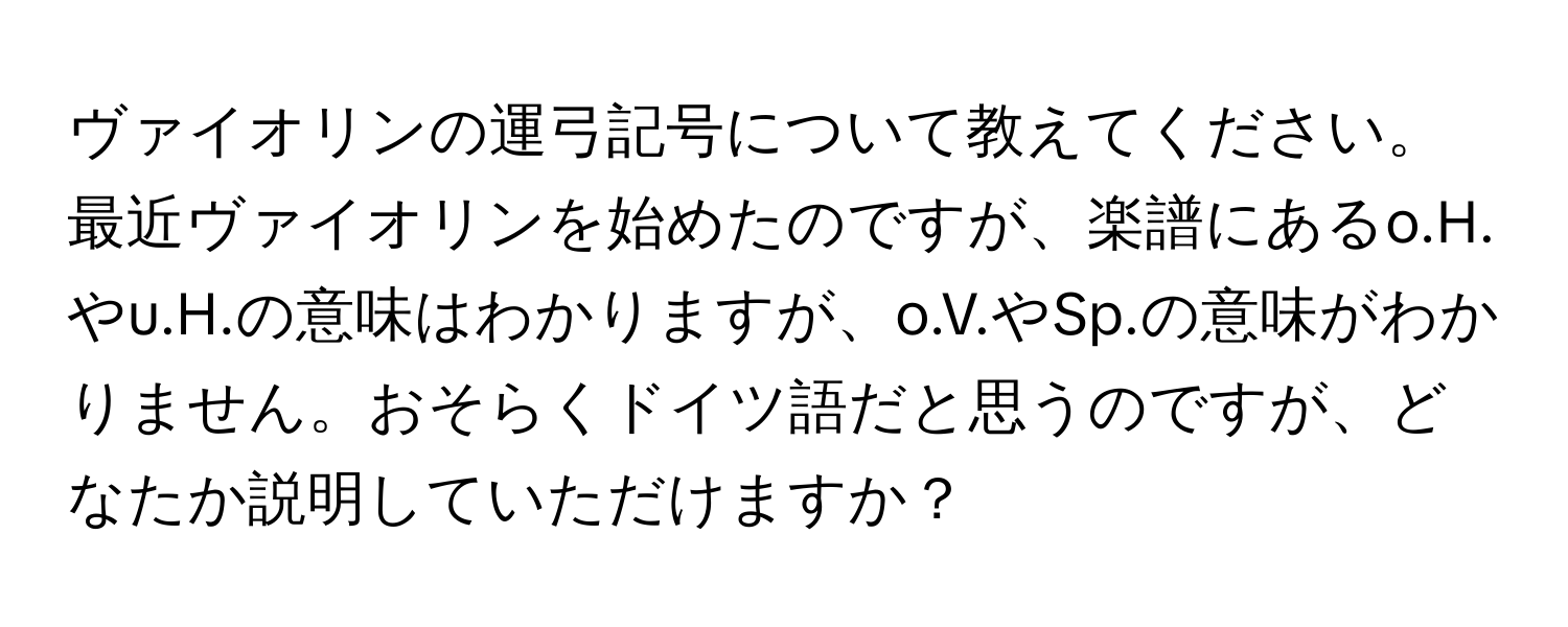 ヴァイオリンの運弓記号について教えてください。最近ヴァイオリンを始めたのですが、楽譜にあるo.H.やu.H.の意味はわかりますが、o.V.やSp.の意味がわかりません。おそらくドイツ語だと思うのですが、どなたか説明していただけますか？