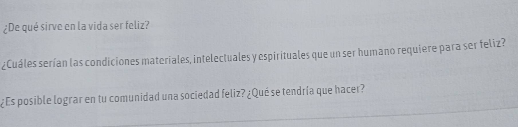 ¿De qué sirve en la vida ser feliz? 
¿Cuáles serían las condiciones materiales, intelectuales y espirituales que un ser humano requiere para ser feliz? 
¿Es posible lograr en tu comunidad una sociedad feliz? ¿Qué se tendría que hacer?