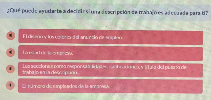 ¿Qué puede ayudarte a decidir si una descripción de trabajo es adecuada para ti? 
1 El diseño y los colores del anuncio de empleo. 
1 La edad de la empresa. 
Las secciones como responsabilidades, califcaciones, y título del puesto de 
trabajo en la descripción. 
1 El número de empleados de la empresa.