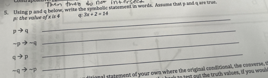 Contrapósiu 
5. Using p and q below, write the symbolic statement in words. Assume that p and q are true. 
_ 
p: the value of x is 4 q : 3x+2=14
_ pto q
sim pto sim q
qto p
_
sim qto sim p
_ 
ditional statement of your own where the original conditional, the converse, t 
nk to test out the truth values, if you would