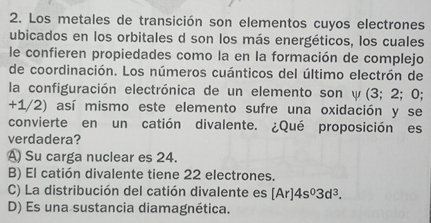 Los metales de transición son elementos cuyos electrones
ubicados en los orbitales d son los más energéticos, los cuales
le confieren propiedades como la en la formación de complejo
de coordinación. Los números cuánticos del último electrón de
la configuración electrónica de un elemento son y(3;2;0
+1/2) así mismo este elemento sufre una oxidación y se
convierte en un catión divalente. ¿Qué proposición es
verdadera?
A) Su carga nuclear es 24.
B) El catión divalente tiene 22 electrones.
C) La distribución del catión divalente es [Ar]4s^03d^3.
D) Es una sustancia diamagnética.