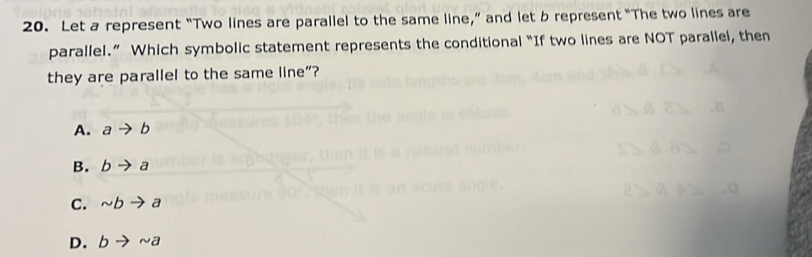 Let a represent “Two lines are parallel to the same line,” and let b represent “The two lines are
parallel.” Which symbolic statement represents the conditional “If two lines are NOT parallel, then
they are parallel to the same line”?
A. ato b
B. bto a
C. sim bto a
D. bto sim a