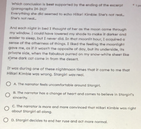 Which conclusion is best supported by the ending of the excerpt 1 po
(parographs 24-26)?
Everything she did seemed to echo Hillari Kimble: She's not real...
She's not real_.
And each night in bed I thought of her as the moon came through
my window. I could have lowered my shode to make it darker and
easier to sleep, but I never did. In that moonlit hour, I acquired a
sense of the otherness of things. I liked the feeling the moonlight
gave me, as if it wasn't the opposite of day, but its underside, its
private side, when the fabulous purred on my snow-white sheet like
some dark cat come in from the desert.
It was during one of these nightmoon times that it came to me that
Hillari Kimble was wrong. Stargirl was real.
A. The narrator feels uncomfortable around Stargirl.
B. The narrator has a change of heart and comes to believe in Stargirl's
sincerity.
C. The narrator is more and more convinced that Hillari Kimble was right
about Stargirl all along.
D. Stargirl decides to end her ruse and act more normal.