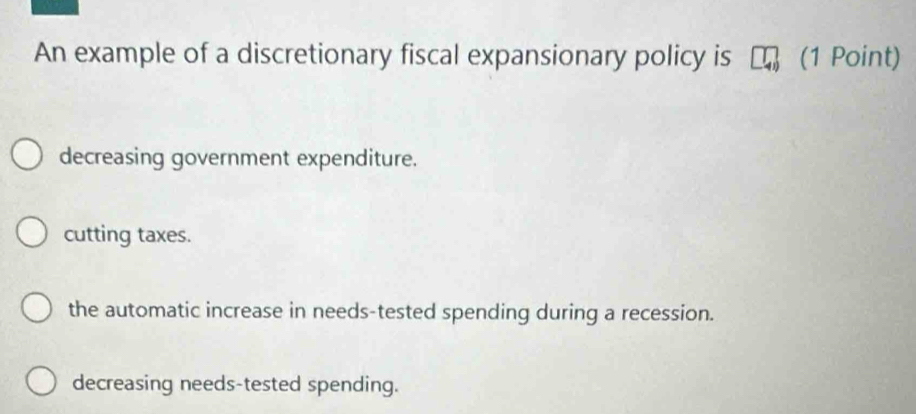 An example of a discretionary fiscal expansionary policy is (1 Point)
decreasing government expenditure.
cutting taxes.
the automatic increase in needs-tested spending during a recession.
decreasing needs-tested spending.