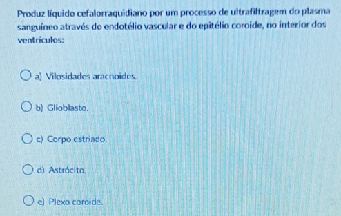 Produz líquido cefalorraquidiano por um processo de ultrafiltragem do plasma
sanguíneo através do endotélio vascular e do epitélio coroide, no interior dos
ventrículos:
a) Vilosidades aracnoides.
b) Glioblasto.
c) Corpo estriado.
d) Astrócito.
e) Plexo coraide.