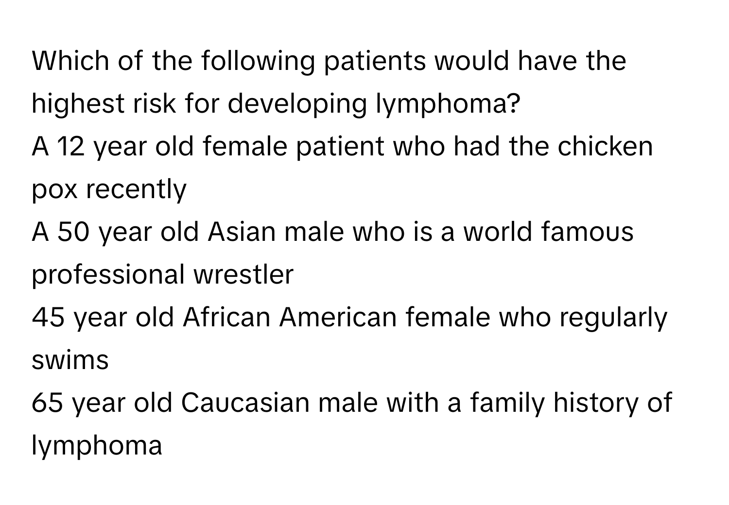 Which of the following patients would have the highest risk for developing lymphoma?
A 12 year old female patient who had the chicken pox recently
A 50 year old Asian male who is a world famous professional wrestler
45 year old African American female who regularly swims
65 year old Caucasian male with a family history of lymphoma