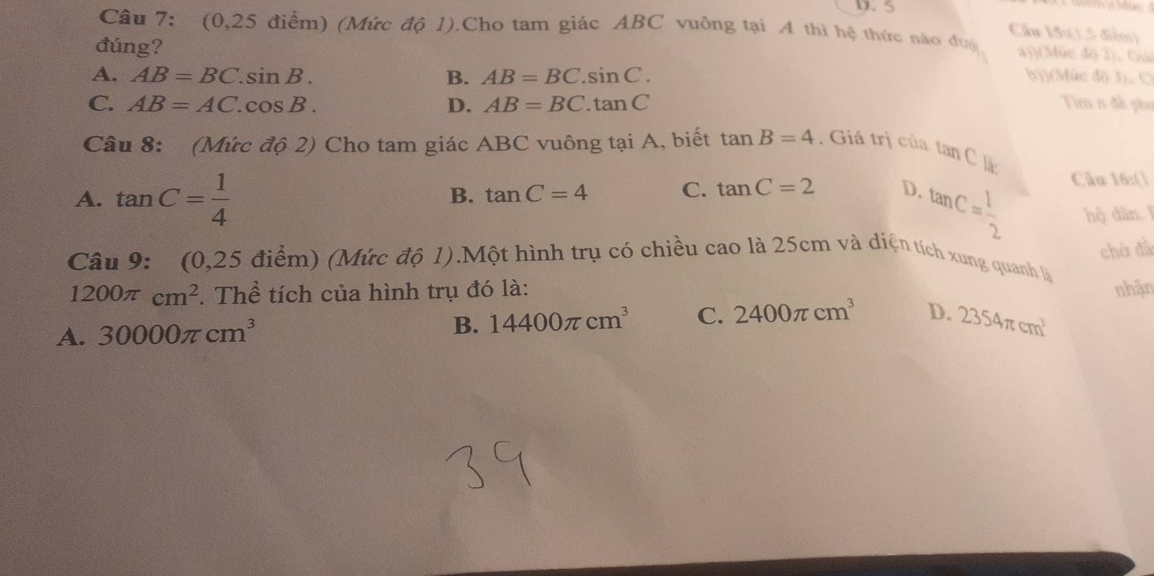 5
Cầu 15:(1,5 điễm)
Câu 7: (0,25 điểm) (Mức độ 1).Cho tam giác ABC vuỡng tại A thì hệ thức nào đượ a))(Mức độ 2). Giú
đúng?
A. AB=BC.sin B. B. AB=BC.sin C. b))(Mức độ 3), C
C. AB=AC.cos B. D. AB=BC.tan C Tim n đề phụ
Câu 8: (Mức độ 2) Cho tam giác ABC vuông tại A, biết tan B=4. Giá trị của t an
C là:
A. tan C= 1/4 
B. tan C=4 C. tan C=2 D. tan C= 1/2  Câu 16:(1
hộ dân.
chờ đã
Câu 9: (0,25 điểm) (Mức độ 1).Một hình trụ có chiều cao là 25cm và diện tích xung quanh là
1200π cm^2. Thể tích của hình trụ đó là: nhận
A. 30000π cm^3 B. 14400π cm^3 C. 2400π cm^3 D. 2354π cm^3