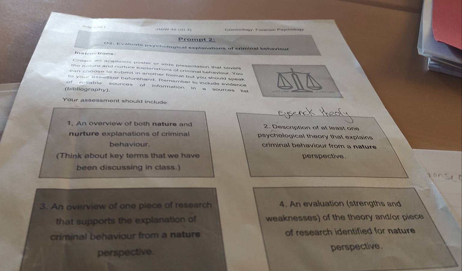 2021 
Prompt 2: 
02: Evaluate psychological explanations of criminal behaviour 
Instructions: 
Creats an academic poster or slide presentation that covers 
the neture and nurture explanations of criminal behaviour. You 
can choose to submit in another format but you should speak 
to your assessor beforehand. Remember to include evidence 
of reliable sources of information in a sources list 
(bibliography). 
Your assessment should include: 
1, An overview of both nature and 2. Description of at least one 
nurture explanations of criminal psychological theory that explains 
behaviour. criminal behaviour from a nature 
(Think about key terms that we have perspective. 
been discussing in class.) 
3. An overview of one piece of research 4. An evaluation (strengths and 
that supports the explanation of weaknesses) of the theory and/or piece 
criminal behaviour from a nature of research identified for nature 
perspective. 
perspective.