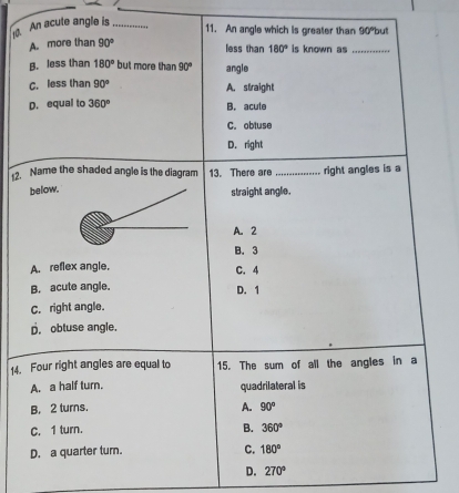 An acute angle is_
11. An angle which is greater than 90° but
A. more than 90°
less than 180° is known as_
B. less than 180° but more than 90° angle
C. less than 90° A. straight
D. equal to 360° B. acule
C. obtuse
D. right
12. Name the shaded angle is the diagram 13. There are _right angles is a
belowstraight angle.
A. 2
B. 3
A. reflex angle,
C. 4
B. acute angle. D. 1
C. right angle.
p. obtuse angle.
14. Four right angles are equal to 15. The sum of all the angles in a
A. a half turn. quadrilateral is
B. 2 turns.
A. 90°
C. 1 turn. B. 360°
D. a quarter turn.
C. 180°
D. 270°