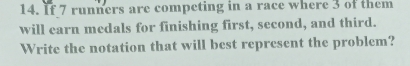 If 7 runners are competing in a race where 3 of them 
will earn medals for finishing first, second, and third. 
Write the notation that will best represent the problem?