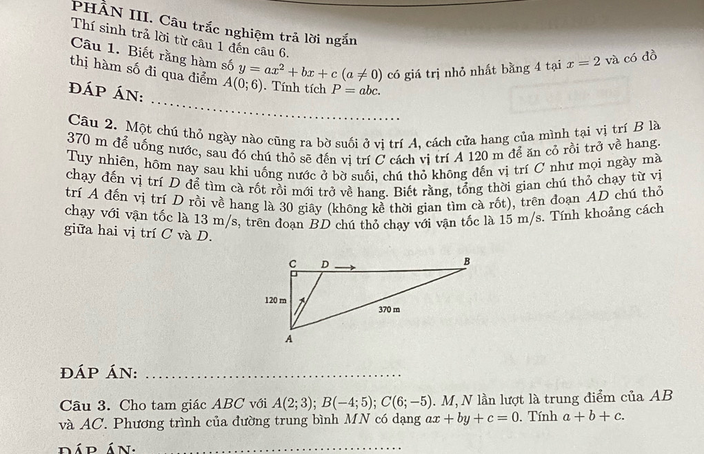 PHÀN III. Câu trắc nghiệm trả lời ngắn 
Thí sinh trả lời từ câu 1 đến câu 6, 
Câu 1. Biết rằng hàm số y=ax^2+bx+c(a!= 0) có giá trị nhỏ nhất bằng 4 tại x=2 và có đồ 
_ 
thị hàm số đi qua điểm A(0;6). Tính tích P=abc. 
đÁP ÁN: 
Câu 2. Một chú thỏ ngày nào cũng ra bờ suối ở vị trí A, cách cửa hang của mình tại vị trí B là
370 m để uống nước, sau đó chú thỏ sẽ đến vị trí C cách vị trí A 120 m để ăn cỏ rồi trở về hang. 
Tuy nhiên, hôm nay sau khi uống nước ở bờ suối, chú thỏ không đến vị trí C như mọi ngày mà 
chạy đến vị trí D để tìm cà rốt rồi mới trở về hang. Biết rằng, tổng thời gian chú thỏ chạy từ vị 
trí A đến vị trí D rồi về hang là 30 giây (không kề thời gian tìm cà rốt), trên đoạn AD chú thỏ 
chạy với vận tốc là 13 m/s, trên đoạn BD chú thỏ chạy với vận tốc là 15 m/s. Tính khoảng cách 
giữa hai vị trí C và D. 
ĐÁP ÁN:_ 
Câu 3. Cho tam giác ABC với A(2;3); B(-4;5); C(6;-5). M, N lần lượt là trung điểm của AB
và AC. Phương trình của đường trung bình MN có dạng ax+by+c=0. Tính a+b+c. 
dád án._