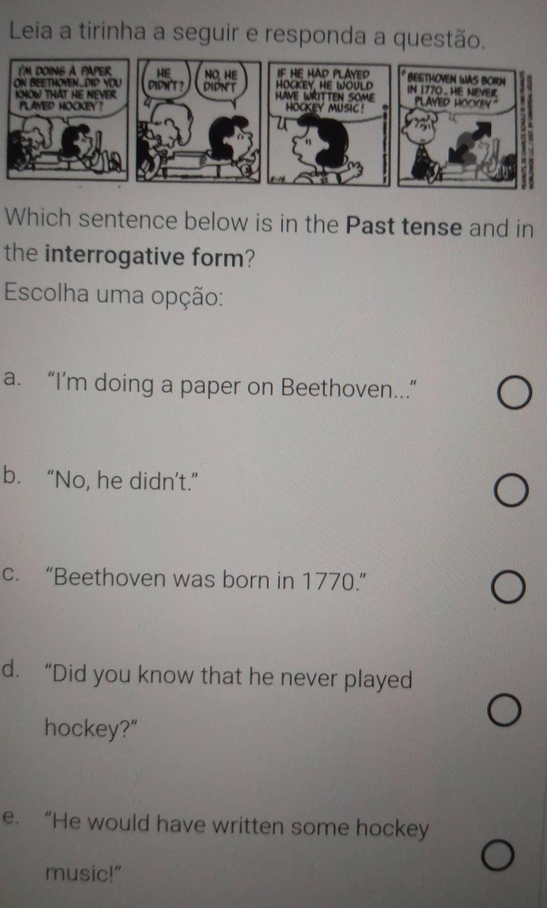 Leia a tirinha a seguir e responda a questão.
Which sentence below is in the Past tense and in
the interrogative form?
Escolha uma opção:
a. “I’m doing a paper on Beethoven...”
b. “No, he didn’t.”
c. “Beethoven was born in 1770.”
d. “Did you know that he never played
hockey?"
e. “He would have written some hockey
music!"