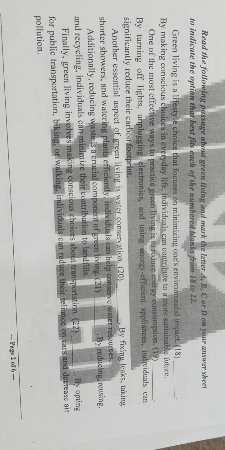 Read the following passage about green living and mark the letter A, B, C or D on your answer sheet 
to indicate the option that best fits each of the numbered blanks from 18 to 22. 
Green living is a lifestyle choice that focuses on minimizing one's environmental impact. (18)_ 
. 
By making conscious choices in everyday life, individuals can contribute to a more sustainable future. 
One of the most effective ways to practice green living is to reduce energy consumption. (19)_ 
By turning off lights, unplugging electronics, and using energy-efficient appliances, individuals can 
significantly reduce their carbon footprint. 
Another essential aspect of green living is water conservation. (20) _. By fixing leaks, taking 
shorter showers, and watering plants efficiently, individuals can help conserve water resources. 
Additionally, reducing waste is a crucial component of green living. (21) _. By reducing, reusing, 
and recycling, individuals can minimize their contribution to landfills. 
Finally, green living involves making conscious choices about transportation. (22) _. By opting 
for public transportation, biking, or walking, individuals can reduce their reliance on cars and decrease air 
pollution. 
--- Page 2 of 6 ---