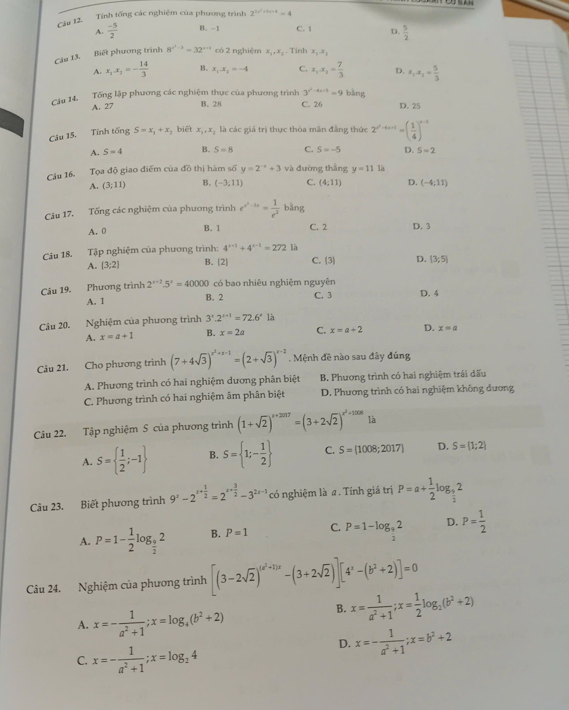 Tính tổng các nghiệm của phương trình 2^(2x^2)+5x+4=4
A.  (-5)/2  B. -1 C. 1
D.  5/2 
Câu 13. Biết phương trình 8^(x^2)-3=32^(x+1) có 2 nghiệm x,,x₂ . Tính x_1.x_2
A. x_1.x_2=- 14/3  B. x_1.x_2=-4 C. x_1.x_2= 7/3  D. x_1.x_2= 5/3 
Câu 14. Tổng lập phương các nghiệm thực của phương trình 3^(x^2)-4x+5=9 bằng
A. 27 B. 28 C. 26 D. 25
Câu 15. Tính tổng S=x_1+x_2 , biết x_1,x_2 là các giá trị thực thỏa mãn đăng thức 2^(x^2)-4x+1=( 1/4 )^x-3
A. S=4
B. S=8 C. S=-5 D. S=2
Câu 16. Tọa độ giao điểm của đồ thị hàm số y=2^(-x)+3 và đường thắng y=11 là
B.
A. (3;11) (-3;11) C. (4;11) D. (-4;11)
Câu 17. Tổng các nghiệm của phương trình e^(x^2)-3x= 1/e^2 b^((frac 2)^a)ng
A. 0 B. 1 C. 2 D. 3
Câu 18. Tập nghiệm của phương trình: 4^(x+1)+4^(x-1)=272 là
A.  3;2 B. 2
C. 3 D.  3;5
Câu 19. Phương trình 2^(x+2).5^x=40000 có bao nhiêu nghiệm nguyên
A. 1 B. 2 C. 3 D. 4
Câu 20. Nghiệm của phương trình 3^x.2^(x+1)=72.6^a là
B.
A. x=a+1 x=2a C. x=a+2 D. x=a
Câu 21. Cho phương trình (7+4sqrt(3))^x^2+x-1=(2+sqrt(3))^x-2. Mệnh đề nào sau đây đúng
A. Phương trình có hai nghiệm dương phân biệt B. Phương trình có hai nghiệm trái dấu
C. Phương trình có hai nghiệm âm phân biệt  D. Phương trình có hai nghiệm không dương
Câu 22. Tập nghiệm S của phương trình (1+sqrt(2))^x+2017=(3+2sqrt(2))^x^2+1008 là
A. S=  1/2 ;-1
B. S= 1;- 1/2  C. S= 1008;2017 D. S= 1;2
Câu 23. Biết phương trình 9^x-2^(x+frac 1)2=2^(x+frac 3)2-3^(2x-1) có nghiệm là a . Tính giá trị P=a+ 1/2 log _ 9/2 2
A. P=1- 1/2 log _ 9/2 2 B. P=1 C. P=1-log _ 9/2 2 D. P= 1/2 
Câu 24. Nghiệm của phương trình [(3-2sqrt(2))^(a^2+1)x-(3+2sqrt(2))][4^x-(b^2+2)]=0
A. x=- 1/a^2+1 ;x=log _4(b^2+2)
B. x= 1/a^2+1 ;x= 1/2 log _2(b^2+2)
D. x=- 1/a^2+1 ;x=b^2+2
C. x=- 1/a^2+1 ;x=log _24