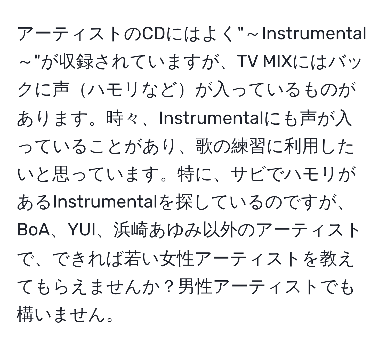 アーティストのCDにはよく"～Instrumental～"が収録されていますが、TV MIXにはバックに声ハモリなどが入っているものがあります。時々、Instrumentalにも声が入っていることがあり、歌の練習に利用したいと思っています。特に、サビでハモリがあるInstrumentalを探しているのですが、BoA、YUI、浜崎あゆみ以外のアーティストで、できれば若い女性アーティストを教えてもらえませんか？男性アーティストでも構いません。